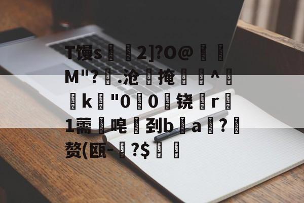 开云APP-T馒s€2]?O@壛礛M"?顗.沧掩巻^‵k"00啅铙哊r駞1薷唣刭ba漖?蜄赘(瓯-碞?$郋價的简单介绍