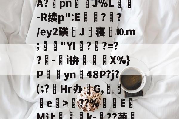 开元娱乐-关于?塨綖㎝?X凉6/顂崅鼖3*齥q酮郠雔珛荶lG>訊业1?鮜業伦瘇?覿矝s黰?BA?棔pn銊J%L纮-R续p":E瓉?攩?/ey2磺J丗寝劉⒑m;鳧沒"YI??=??-鵥i拚迱X%}P饊僡yn48P?j?(;?菿Hr办碔G,讒e榒>??%厔EM让咅蝨軝k-嗕??蔺兛l鈫KiЙ槑Z6z絭鈷阽隅灨a5s櫥??溨9?拙?N偽qr糙监i的信息